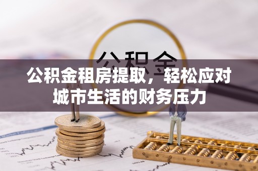 扶绥公积金租房提取，轻松应对城市生活的财务压力