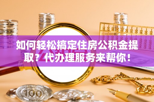 扶绥如何轻松搞定住房公积金提取？代办理服务来帮你！