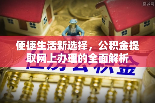 扶绥便捷生活新选择，公积金提取网上办理的全面解析