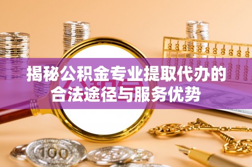 扶绥揭秘公积金专业提取代办的合法途径与服务优势