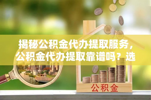扶绥揭秘公积金代办提取服务，公积金代办提取靠谱吗？选择前你需要知道这些！