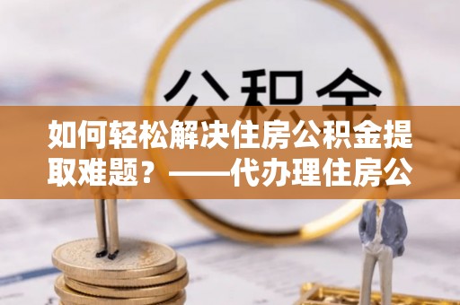 扶绥如何轻松解决住房公积金提取难题？——代办理住房公积金提取服务解析