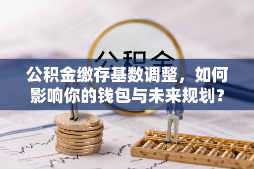 扶绥公积金缴存基数调整，如何影响你的钱包与未来规划？