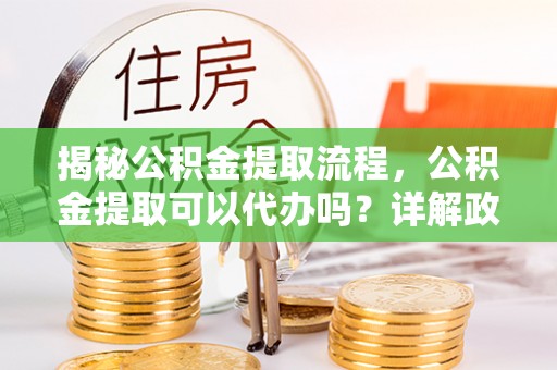 扶绥揭秘公积金提取流程，公积金提取可以代办吗？详解政策与实操技巧