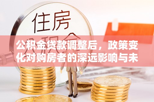 扶绥公积金贷款调整后，政策变化对购房者的深远影响与未来趋势分析