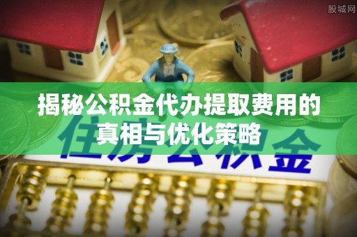 扶绥揭秘公积金代办提取费用的真相与优化策略