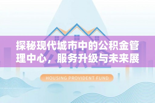 扶绥探秘现代城市中的公积金管理中心，服务升级与未来展望