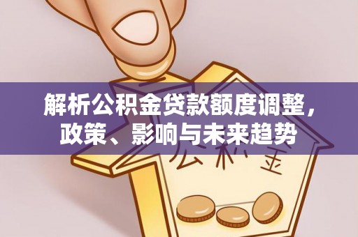 扶绥解析公积金贷款额度调整，政策、影响与未来趋势