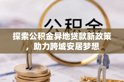 扶绥探索公积金异地贷款新政策，助力跨城安居梦想