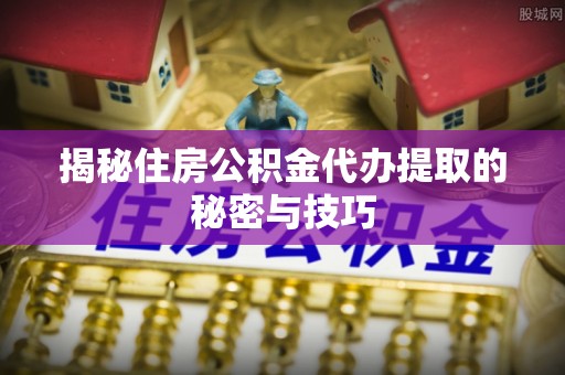 扶绥揭秘住房公积金代办提取的秘密与技巧