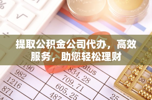 扶绥提取公积金公司代办，高效服务，助您轻松理财