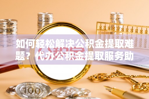 扶绥如何轻松解决公积金提取难题？代办公积金提取服务助您一臂之力