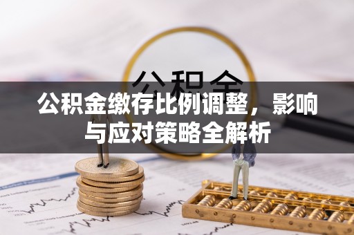 扶绥公积金缴存比例调整，影响与应对策略全解析