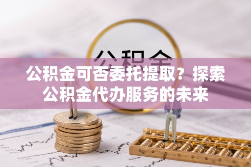 扶绥公积金可否委托提取？探索公积金代办服务的未来